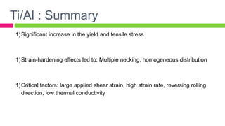 1)Significant increase in the yield and tensile stress
1)Strain-hardening effects led to: Multiple necking, homogeneous distribution
1)Critical factors: large applied shear strain, high strain rate, reversing rolling
direction, low thermal conductivity
Ti/Al : Summary
 
