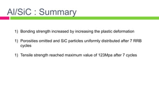 Al/SiC : Summary
1) Bonding strength increased by increasing the plastic deformation
1) Porosities omitted and SiC particles uniformly distributed after 7 RRB
cycles
1) Tensile strength reached maximum value of 123Mpa after 7 cycles
 