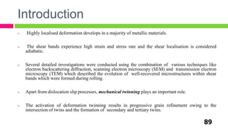 Introduction
89
 Highly localised deformation develops in a majority of metallic materials.
 The shear bands experience high strain and stress rate and the shear localisation is considered
adiabatic.
 Several detailed investigations were conducted using the combination of various techniques like
electron backscattering diffraction, scanning electron microscopy (SEM) and transmission electron
microscopy (TEM) which described the evolution of well-recovered microstructures within shear
bands which were formed during rolling.
 Apart from dislocation slip processes, mechanical twinning plays an important role.
 The activation of deformation twinning results in progressive grain refinement owing to the
intersection of twins and the formation of secondary and tertiary twins.
 
