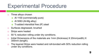 Experimental Procedure
9
 Three alloys chosen
 Al 1100 (commercially pure)
 Al 5083 (Al-Mg alloy)
 Ti-added interstitial free (IF) steel
 Surfaces degreased, brushed
 Strips were heated
 50 % reduction rolling under dry conditions.
 Initial Dimensions of the materials are 1mm (thickness) X 20mm(width) X
300mm (length).
 The layered Strips were heated and roll-bonded with 50% reduction rolling
under dry conditions.
 