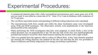 Experimental Procedures:
90
 A commercial titanium plate with a fully recrystallized microstructure and a mean grain size of 60
µm was used. It was rolled at a strain rate of 3s-1 from 12 to 2 mm in thickness with a reduction of
16.7% per pass.
 The von Mises equivalent strains corresponding to different rolling reductions were calculated.
 The microstructures both from outside and within the shear localization areas were investigated
using TEM and SEM techniques. The observation sections were perpendicular to the transverse
direction(TD) of the rolled plate.
 While performing the TEM investigation thin foils were prepared, in which firstly a slice of the
rolled specimen was cut perpendicular to the TD and one side of the slice was metallographically
polished and etched to reveal the shear band location marking the location with a light scratch .
 Slice was grinded from the opposite side to a sheet of 100µm thick. A disc 3mm diameter punched
out ensuring the rolling direction was marked on the disc rim and then the disc was grounded to
50µm in thickness and finally subjected to low-energy ion milling to perforation.
 