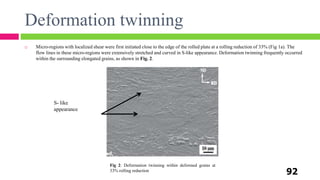 Fig 2: Deformation twinning within deformed grains at
33% rolling reduction
S- like
appearance
Deformation twinning
92
 Micro-regions with localized shear were first initiated close to the edge of the rolled plate at a rolling reduction of 33% (Fig 1a). The
flow lines in these micro-regions were extensively stretched and curved in S-like appearance. Deformation twinning frequently occurred
within the surrounding elongated grains, as shown in Fig. 2.
 