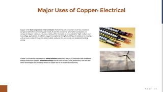P a g e 1 3
Major Uses of Copper: Electrical
Copper is the best nonpreciousmetal conductor of electricityas it encounters much less resistance
compared with other commonly used metals. It sets the standard to which other conductors are
compared. Copper is also used in power cables, either insulated or uninsulated, for high, medium and
low voltage applications. In addition, copper's exceptional strength, ductilityand resistance to creeping
and corrosion makes it the preferred and safest conductor for commercialand residential building
wiring.
Copper is an essential component of energy efficient generators, motors, transformersand renewable
energy production systems. Renewable energy sources such as solar, wind, geothermal, fuel cells and
other technologies are all heavily reliant on copper due to its excellent conductivity.
 