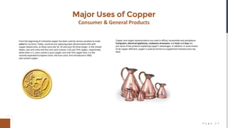 P a g e 1 7
Major Uses of Copper
Consumer & General Products
From the beginning of civilizationcopper has been used by various societies to make
coins for currency. Today, countries are replacing lower denomination bills with
copper‐based coins, as these coins last 10, 20 and even 50 times longer. In the United
States, one cent coins and five cent coins contain 2.5% and 75% copper, respectively,
while other U.S. coins contain a pure copper core and 75% copper face.1 In the
recently expanded European Union, the Euro coins, first introduced in 2002,
also contain copper.
Copper and copper‐based products are used in offices, households and workplaces.
Computers,electrical appliances, cookware, brassware, and locks and keys are
just some of the products exploiting copper's advantages. In addition, in areas known
to be copper deficient, copper is used by farmers to supplement livestock and crop
feed.
 