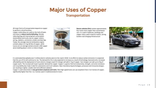 P a g e 1 8
Major Uses of Copper
Transportation
All major forms of transportation depend on copper
to perform critical functions.
Copper‐nickelalloys are used on the hulls of boats
and ships to reduce marine befouling, thereby
reducing drag and improvingfuel consumption.
Automobiles and trucks rely on copper motors,
wiring, radiators, connectors, brakes and bearings.
Today, the average internal combustion engine
contains about 22.5 kg (50 lbs) of copper, while
luxury cars on average contain around 1,500 copper
wires totalling about 1.6 km (1 mile) in length.
Electric vehicles (EVs) contain approximately
four times more copper than conventional
cars. It is used in batteries, windings and
copper rotors used in electric motors, wiring,
busbars and charging infrastructure.
It is estimated that globallyover 5 millionelectric vehicles were on the road in 2018. In an effort to reduce carbon emissions it is expected
that the use of EVs will continue to rise. The demand for EVs is also expected to increase as a result of technology improvements, increased
affordabilityand the deployment of more electric chargers (each EV charger will add 0.7 kg of copper. Fast chargers can add up to 8 kg of
copper each). This increase will result in greater demand for copper. Copper’s superior thermal conductivity, strength, corrosion resistance
and recyclabilityalso make it ideal for automotive and truck radiators. New manufacturingtechnologies, processes and innovative designs
are resulting in lighter, smaller and more efficientradiators.
Copper is used extensively in new generation airplanesand trains. New high‐speed trains can use anywhere from 2 to 4 tonnes of copper,
significantlyhigher than the 1 to 2 tonnes used in traditionalelectric trains.
 