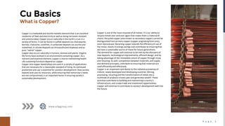 P a g e 3
Cu Basics
What is Copper?
Copper is a malleableand ductile metallicelement that is an excellent
conductor of heat and electricityas well as being corrosion resistant
and antimicrobial. Copper occurs naturally in the Earth’s crust in a
variety of forms. It can be found in sulfide deposits (as chalcopyrite,
bornite, chalcocite, covellite), in carbonate deposits (as azurite and
malachite),in silicate deposits (as chrysycolla and dioptase) and as
pure "native" copper.
Copper also occurs naturally in humans, animals and plants. Organic
life forms have evolved in an environment containing copper. As a
nutrient and essential element, copper is vital to maintaining health.
Life sustaining functions depend on copper.
Copper and copper‐based alloys are used in a variety of applications
that are necessary for a reasonable standard of living. Its continued
production and use is essential for society's development. How society
exploits and uses its resources, while ensuring that tomorrow's needs
are not compromised,is an important factor in ensuring society's
sustainable development.
www.arbggroup.com
Copper is one of the most recycled of all metals. It is our ability to
recycle metals over and over again that makes them a materialof
choice. Recycled copper (also known as secondary copper) cannot be
distinguished from primarycopper (copper originatingfrom ores),
once reprocessed. Recyclingcopper extends the efficiencyof use of
the metal, results in energy savings and contributes to ensuring that
we have a sustainable source of metal for future generations.
The demand for copper will continue to be met by the discovery of
new deposits, technologicalimprovements, efficient design, and by
taking advantage of the renewable nature of copper through reuse
and recycling. As well, competition between materials, and supply
and demand principles, contribute to ensuring that materials are
used efficientlyand effectively.
Copper is an important contributor to the national economies of
mature, newly developed and developingcountries. Mining,
processing, recyclingand the transformation of metal into a
multitude of products creates jobs and generates wealth. These
activities contribute to buildingand maintaininga country's
infrastructure, and create trade and investment opportunities.
Copper will continue to contribute to society’s development well into
the future.
 