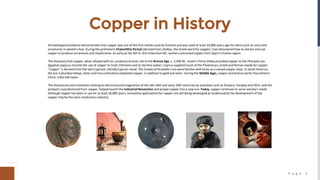 P a g e 5
Copper in History
Archaeologicalevidence demonstrates that copper was one of the first metals used by humans and was used at least 10,000 years ago for items such as coins and
ornaments in western Asia. During the prehistoric Chalcolithic Period (derived from chalkos, the Greek word for copper), man discovered how to extract and use
copper to produce ornaments and implements. As early as the 4th to 3rd millennium BC, workers extracted copper from Spain's Huelva region.
The discovery that copper, when alloyed with tin, produces bronze, led to the Bronze Age, c. 2,500 BC. Israel's Timna Valley provided copper to the Pharaohs (an
Egyptian papyrus records the use of copper to treat infections and to sterilize water). Cyprus supplied much of the Phoenician, Greek and Roman needs for copper.
"Copper" is derived from the latin Cyprium, literallyCyprian metal. The Greeks of Aristotle's era were familiarwith brass as a valued copper alloy. In South America,
the pre-ColumbianMaya, Aztec and Inca civilizationsexploited copper, in addition to gold and silver. During the Middle Ages, copper and bronze works flourishedin
China, India and Japan.
The discoveries and inventions relating to electricityand magnetism of the late 18th and early 19th centuries by scientists such as Ampere, Faraday and Ohm, and the
products manufactured from copper, helped launch the Industrial Revolution and propel copper into a new era. Today, copper continues to serve society's needs.
Although copper has been in use for at least 10,000 years, innovative applicationsfor copper are still being developed as evidenced by the development of the
copper chip by the semi-conductors industry.
 