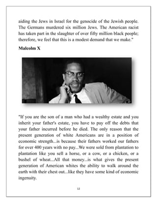 aiding the Jews in Israel for the genocide of the Jewish people.
The Germans murdered six million Jews. The American racist
has taken part in the slaughter of over fifty million black people;
therefore, we feel that this is a modest demand that we make."
Malcolm X




"If you are the son of a man who had a wealthy estate and you
inherit your father's estate, you have to pay off the debts that
your father incurred before he died. The only reason that the
present generation of white Americans are in a position of
economic strength...is because their fathers worked our fathers
for over 400 years with no pay...We were sold from plantation to
plantation like you sell a horse, or a cow, or a chicken, or a
bushel of wheat...All that money...is what gives the present
generation of American whites the ability to walk around the
earth with their chest out...like they have some kind of economic
ingenuity.

                                12
 