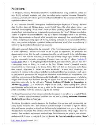 PRESCRIPT:
For 246 years, enslaved Afrikan (our ancestors) endured inhuman living conditions, torture and
rape, legally enforced servitude, and other horrendous crimes against humanity. Meanwhile,
countless American corporations sponsored and/or benefited from the uncompensated labor and
exploitation of these slaves.

In 1863, “President Lincoln's Emancipation Proclamation began the process of freeing” the more
than 4 million slaves of Afrikan descent in the United States. But while chattel slavery was
abolished, sharecropping, "black codes", Jim Crow laws, lynching, psychic violence and socio-
structural and institutional racism perpetuated restrictions upon the “freed” Afrikans nonetheless.
Dozens of corporations continued to this very day to benefit from unpaid labor of our ancestors,
allowing these companies to flourish, while unemployment sores to all time post-chattel highs as
I write. Citing the persisting legacy of slavery, suffering and death we as descendants of these
slaves must continue to fight for reparations and reconciliation on behalf of the approximately 35
million living descendants of our enslaved ancestors.

Although I personally believe that the immorality of the American system, business and culture
of white supremacy / racism will never see fit to give us reparations; the principles and
documentation of our fight for such a just caused must be carried forward. At the end of the day,
I agree 101% with Minister Malcolm X when he says “Nobody can give you freedom. Nobody
can give you equality or justice or anything. If you're a man, you take it.” (From: Malcolm X
Speaks, 1965) Thus, as we struggle against continued U.S. colonization New Afrikans must have
a determined sense of history in regard to the New Afrikan Nation’s historical struggle,
movement in and relationship to the United States. The work that has been done and is being
done towards reparations is “bread and butter knowledge”. Without such knowledge; our
practice will continue to be confused and chaotic, lacking the historical continuity which serves
to give practical guidance to our struggle and movement on the road to full independence. It is
with these notions in mind that I have compiled this booklet. A tremendous amount of scholarly,
diligent and valuable work has been done by our people over the past 30 years on the issue of
reparations, especially by the still active National Coalition Of Blacks for Reparations in
America (N'COBRA). As a teacher and inspire of our youth, I believe young New Afrikan
revolutionaries and activist must get up to speed on the sequence, progress and details of this
potent work to best “carry the torch and keep the fire burning”

The booklet is comprised of an interactive introduction drawn by myself, as to so-called “break
the ice”; followed by select resources published over the past 30 years by National Coalition Of
Blacks for Reparations in America.

By placing this data in a single document for download, it is my hope and intention that our
young people will come into a new revelation as to the strength of our spirit to fight for what is
right, and become energized to learn from the historical principals that have been at the center of
the reparations movement. And for those of us that have been around a while longer, I desire to
resurrect fond memories and transmit a rational hope for the future as you guide in your wisdom.
And most of all, I intend to catalyze all New Afrikans to “Be Down with the Reparations Clique”.
                                                2
RBG Street Scholar/August, 2012
 