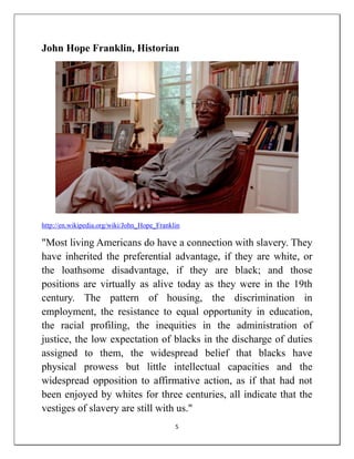 John Hope Franklin, Historian




http://en.wikipedia.org/wiki/John_Hope_Franklin

"Most living Americans do have a connection with slavery. They
have inherited the preferential advantage, if they are white, or
the loathsome disadvantage, if they are black; and those
positions are virtually as alive today as they were in the 19th
century. The pattern of housing, the discrimination in
employment, the resistance to equal opportunity in education,
the racial profiling, the inequities in the administration of
justice, the low expectation of blacks in the discharge of duties
assigned to them, the widespread belief that blacks have
physical prowess but little intellectual capacities and the
widespread opposition to affirmative action, as if that had not
been enjoyed by whites for three centuries, all indicate that the
vestiges of slavery are still with us."
                                             5
 