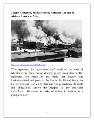 Joseph Anderson, Member of the National Council of
African American Men




http://www.tulsareparations.org/TulsaRiot.htm

"The arguments for reparations aren't made on the basis of
whether every white person directly gained from slavery. The
arguments are made on the basis that slavery was
institutionalized and protected by law in the United States. As
the government is an entity that survives generations, its debts
and obligations survive the lifespan of any particular
individuals... Governments make restitution to victims as a
group or class."




                                                6
 