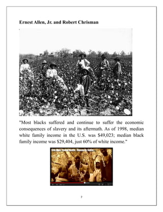 Ernest Allen, Jr. and Robert Chrisman




"Most blacks suffered and continue to suffer the economic
consequences of slavery and its aftermath. As of 1998, median
white family income in the U.S. was $49,023; median black
family income was $29,404, just 60% of white income."




                              7
 