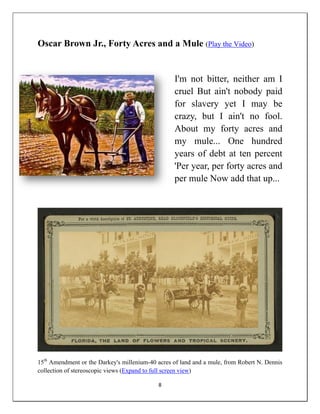 Oscar Brown Jr., Forty Acres and a Mule (Play the Video)


                                                  I'm not bitter, neither am I
                                                  cruel But ain't nobody paid
                                                  for slavery yet I may be
                                                  crazy, but I ain't no fool.
                                                  About my forty acres and
                                                  my mule... One hundred
                                                  years of debt at ten percent
                                                  'Per year, per forty acres and
                                                  per mule Now add that up...




15th Amendment or the Darkey's millenium-40 acres of land and a mule, from Robert N. Dennis
collection of stereoscopic views (Expand to full screen view)

                                            8
 