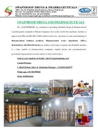 SWAPNROOP DRUGS & PHARMACEUTICALS
Office No: 04, Tuljabhawani Residency, Mayur Park Road,
Harsool, Aurangabad-431003, Maharashtra, India.
Tel: +91-240-6641875, Fax: +91-240-2383883
Website: www.swapnroopdrugs.com Email: info@swapnroopdrugs.com
SWAPNROOP DRUGS AND PHARMACEUTICALS
We, at SWAPNROOP, are committed to providing affordable Drugs & Pharmaceuticals
of global quality standards to Pharma Companies all over the world. Our warehouse facilities is
approved by FDA and ISO 9001:2008 Certified and we are specializes in sales and marketing of
Pharmaceutical Finished products, Pharmaceutical Active Ingredients (API's),
Intermediates and Herbal Extracts, providing a wide range of quality and affordable products
to a large number of pharmaceutical companies, reputed private and government/semi-
government organizations/ research centers as well as universities.
Send us your enquiries on Email: sales@swapnroopdrugs.com
Contact Persons:
1. Dulal Mohato (Sales & Marketing Manager) Tel:0240-6641875
Whats app: +91-7387999183
skype: dulalmohato
 