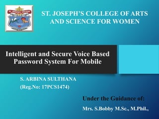 Intelligent and Secure Voice Based
Password System For Mobile
S. ARBINA SULTHANA
(Reg.No: 17PCS1474)
ST. JOSEPH’S COLLEGE OF ARTS
AND SCIENCE FOR WOMEN
Under the Guidance of:
Mrs. S.Bobby M.Sc., M.Phil.,
 