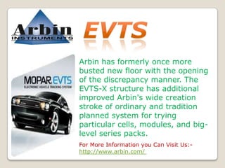 Arbin has formerly once more
busted new floor with the opening
of the discrepancy manner. The
EVTS-X structure has additional
improved Arbin's wide creation
stroke of ordinary and tradition
planned system for trying
particular cells, modules, and biglevel series packs.
For More Information you Can Visit Us:http://www.arbin.com/

 