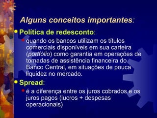 Alguns conceitos importantes:
 Política   de redesconto:
   quando   os bancos utilizam os títulos
    comerciais disponíveis em sua carteira
    (portfólio) como garantia em operações de
    tomadas de assistência financeira do
    Banco Central, em situações de pouca
    liquidez no mercado.
 Spread:
  é  a diferença entre os juros cobrados e os
    juros pagos (lucros + despesas
    operacionais)
 