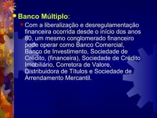  Banco   Múltiplo:
   Com  a liberalização e desregulamentação
   financeira ocorrida desde o início dos anos
   80, um mesmo conglomerado financeiro
   pode operar como Banco Comercial,
   Banco de Investimento, Sociedade de
   Crédito, (financeira), Sociedade de Crédito
   Imobiliário, Corretora de Valore,
   Distribuidora de Títulos e Sociedade de
   Arrendamento Mercantil.
 