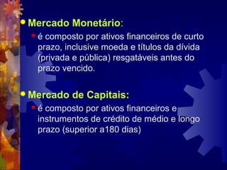  Mercado   Monetário:
  é composto por ativos financeiros de curto
   prazo, inclusive moeda e títulos da dívida
   (privada e pública) resgatáveis antes do
   prazo vencido.

 Mercado   de Capitais:
  é composto por ativos financeiros e
   instrumentos de crédito de médio e longo
   prazo (superior a180 dias)
 