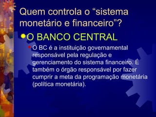 Quem controla o “sistema
monetário e financeiro”?
O BANCO CENTRAL
 O BC é a instituição governamental
  responsável pela regulação e
  gerenciamento do sistema financeiro. É
  também o órgão responsável por fazer
  cumprir a meta da programação monetária
  (política monetária).
 