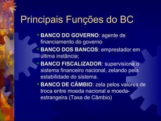 Principais Funções do BC
    BANCO DO GOVERNO: agente de
     financiamento do governo
    BANCO DOS BANCOS: emprestador em

     última instância;
    BANCO FISCALIZADOR: supervisiona o

     sistema financeiro nacional, zelando pela
     estabilidade do sistema.
    BANCO DE CÂMBIO: zela pelos valores de

     troca entre moeda nacional e moeda-
     estrangeira (Taxa de Câmbio)
 