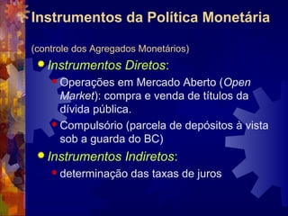 Instrumentos da Política Monetária

(controle dos Agregados Monetários)
  Instrumentos     Diretos:
     Operações   em Mercado Aberto (Open
      Market): compra e venda de títulos da
      dívida pública.
     Compulsório (parcela de depósitos à vista
      sob a guarda do BC)
  Instrumentos     Indiretos:
     determinação    das taxas de juros
 