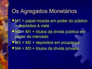 Os Agregados Monetários
 M1 = papel moeda em poder do público
  + depósitos à vista
 M2 = M1 + títulos da dívida pública em
  poder do mercado
 M3 = M2 + depósitos em poupança
 M4 = M3 + títulos da dívida privada
 