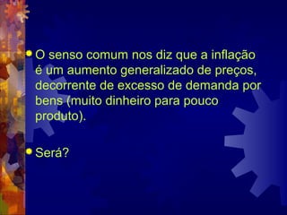 O senso comum nos diz que a inflação
 é um aumento generalizado de preços,
 decorrente de excesso de demanda por
 bens (muito dinheiro para pouco
 produto).

 Será?
 