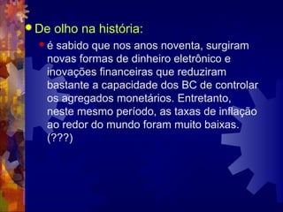  De   olho na história:
  é sabido que nos anos noventa, surgiram
   novas formas de dinheiro eletrônico e
   inovações financeiras que reduziram
   bastante a capacidade dos BC de controlar
   os agregados monetários. Entretanto,
   neste mesmo período, as taxas de inflação
   ao redor do mundo foram muito baixas.
   (???)
 