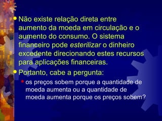  Não  existe relação direta entre
  aumento da moeda em circulação e o
  aumento do consumo. O sistema
  financeiro pode esterilizar o dinheiro
  excedente direcionando estes recursos
  para aplicações financeiras.
 Portanto, cabe a pergunta:
   ospreços sobem porque a quantidade de
    moeda aumenta ou a quantidade de
    moeda aumenta porque os preços sobem?
 