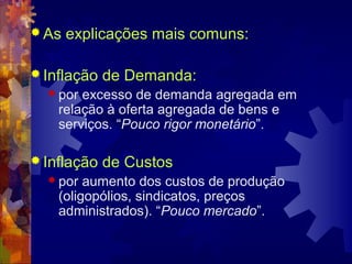  As   explicações mais comuns:

 Inflação   de Demanda:
   por excesso de demanda agregada em
    relação à oferta agregada de bens e
    serviços. “Pouco rigor monetário”.

 Inflação   de Custos
   por  aumento dos custos de produção
    (oligopólios, sindicatos, preços
    administrados). “Pouco mercado”.
 