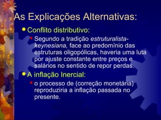As Explicações Alternativas:
  Conflito   distributivo:
    Segundo    a tradição estruturalista-
      keynesiana, face ao predomínio das
      estruturas oligopólicas, haveria uma luta
      por ajuste constante entre preços e
      salários no sentido de repor perdas.
 A   inflação Inercial:
   o   processo de (correção monetária)
      reproduziria a inflação passada no
      presente.
 