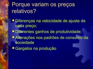 Porque variam os preços
relativos?
 Diferenças na velocidade de ajuste de
  cada preço;
 Diferentes ganhos de produtividade;
 Alterações nos padrões de consumo da
  sociedade
 Gargalos na produção
 