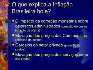 O que explica a Inflação
Brasileira hoje?
O impacto da correção monetária sobre
 os preços administrados (pressão de custos,
 inflação de oferta)
 Elevação        dos preços das Commodities
 (pressão de custos)
 Gargalos        do setor privado   (pressão de
 custos)
 Elevação        dos preços dos serviços      (etapa
 civilizatória)
 