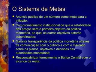 O Sistema de Metas
   Anuncio público de um número como meta para a
    inflação;
   Comprometimento institucional de que a estabilidade
    dos preços será o primeiro objetivo da política
    monetária, ao qual os outros objetivos estarão
    subordinados;
   Garantir transparência da política monetária através
    da comunicação com o público e com o mercado
    sobre os planos, objetivos e decisões das
    autoridades monetárias;
   Responsabilizar formalmente o Banco Central com o
    alcance da meta.
 