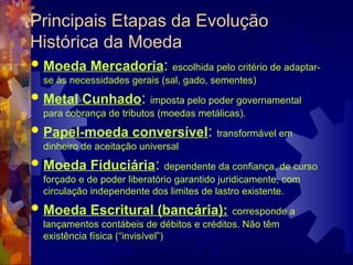 Principais Etapas da Evolução
Histórica da Moeda
   Moeda Mercadoria:           escolhida pelo critério de adaptar-
    se às necessidades gerais (sal, gado, sementes)
   Metal Cunhado:          imposta pelo poder governamental
    para cobrança de tributos (moedas metálicas).
   Papel-moeda conversível:               transformável em
    dinheiro de aceitação universal
   Moeda Fiduciária:           dependente da confiança, de curso
    forçado e de poder liberatório garantido juridicamente, com
    circulação independente dos limites de lastro existente.
   Moeda Escritural (bancária):              corresponde a
    lançamentos contábeis de débitos e créditos. Não têm
    existência física (“invisível”)
 