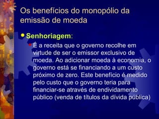 Os benefícios do monopólio da
emissão de moeda
 Senhoriagem:
  É  a receita que o governo recolhe em
   virtude de ser o emissor exclusivo de
   moeda. Ao adicionar moeda à economia, o
   governo está se financiando a um custo
   próximo de zero. Este benefício é medido
   pelo custo que o governo teria para
   financiar-se através de endividamento
   público (venda de títulos da dívida pública)
 