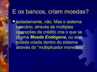 E os bancos, criam moedas?
 Isoladamente, não. Mas o sistema
 bancário, através de múltiplas
 operações de crédito cria o que se
 chama Moeda Endógena, ou seja,
 moeda criada dentro do sistema
 através do “multiplicador monetário”.
 