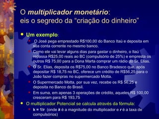 O multiplicador monetário:
eis o segredo da “criação do dinheiro”
   Um exemplo:
         O José pega emprestado R$100,00 do Banco Itaú e deposita em
         sua conta corrente no mesmo banco.
        Como ele vai levar alguns dias para gastar o dinheiro, o Itaú
         repassa R$25,00 reais ao BC (compulsório de 25%) e empresta os
         outros R$ 75,00 para a Dona Marta comprar um rádio do Sr. Elias.
        O Sr. Elias, deposita os R$75,00 no Banco Bradesco que, após
         depositar R$ 18,75 no BC, oferece um crédito de R$56,25 para o
         João fazer compras no supermercado Motta.
        O Supermercado Motta, por sua vez, recebe os R$ 56,25 e
         deposita no Banco do Brasil.
        Em suma, em apenas 3 operações de crédito, aqueles R$ 100,00
         cresceram para R$ 193,75
   O multiplicador Potencial se calcula através da fórmula:
        k = 1/r (onde k é a magnitude do multiplicador e r é a taxa de
         compulsórios)
 
