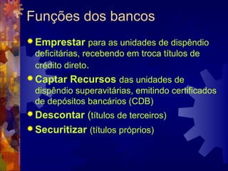 Funções dos bancos
 Emprestar para as unidades de dispêndio
  deficitárias, recebendo em troca títulos de
  crédito direto.
 Captar   Recursos das unidades de
  dispêndio superavitárias, emitindo certificados
  de depósitos bancários (CDB)
 Descontar (títulos de terceiros)
 Securitizar (títulos próprios)
 