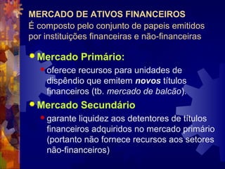 MERCADO DE ATIVOS FINANCEIROS
É composto pelo conjunto de papeis emitidos
por instituições financeiras e não-financeiras

 Mercado     Primário:
   oferece  recursos para unidades de
    dispêndio que emitem novos títulos
    financeiros (tb. mercado de balcão).
 Mercado     Secundário
   garante  liquidez aos detentores de títulos
    financeiros adquiridos no mercado primário
    (portanto não fornece recursos aos setores
    não-financeiros)
 