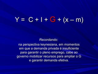 Y = C + I + G + (x – m)

               Recordando:
 na perspectiva keynesiana, em momentos
 em que a demanda privada é insuficiente
  para garantir o pleno emprego, cabe ao
governo mobilizar recursos para ampliar o G
        e garantir demanda efetiva.
 