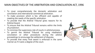 • To cover comprehensively the domestic arbitration and
conciliation and international commercial arbitration.
• To make provision which is fair, efficient and capable of
meeting the needs of the specific arbitration.
• To provide that the Arbitral Tribunal gives reasons for its
Arbitral Award.
• To ensure that the Arbitral Tribunal remains within the limits
of jurisdiction.
• To minimize the supervisory role of courts in arbitral process.
• To permit the Arbitral Tribunal for using meditation,
conciliation or other procedures during the arbitral
proceedings to encourage the settlement of disputes.
• To provide that every final award is enforced in the same
manner as if it were a degree of the court.
MAIN OBJECTIVES OF THE ARBITRATION AND CONCILIATION ACT, 1996
 