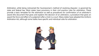 Arbitration, while being nicknamed the ‘businessman’s method of resolving disputes’, is governed by
state and federal law. Most states have provisions in their civil practice rules for arbitration. These
provide a basic template for the arbitration as well as procedures for confirmation of an arbitrator’s
award (the document that gives and explains the decision of an arbitrator), a procedure that gives an
award the force and effect of a judgment after a trial in a court. Many states have adopted the Uniform
Arbitration Act, although some states have specific and individual rules for arbitration.
 