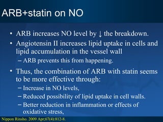 ARB+statin on NO ARB increases NO level by ↓ the breakdown.  Angiotensin II increases lipid uptake in cells and lipid accumulation in the vessel wall  ARB prevents this from happening. Nippon Rinsho. 2009 Apr;67(4):812-8. Thus, the combination of ARB with statin seems to be more effective through: Increase in NO levels, Reduced possibility of lipid uptake in cell walls. Better reduction in inflammation or effects of oxidative stress,  