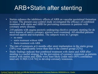 ARB+Statin after stenting  Statins enhance the inhibitory effects of ARB on vascular neointimal formation in mice. The present case-control study investigated the efficacy of combined treatment with statin and ARB for preventing restenosis in patients with coronary artery disease.  210 patients with angina pectoris undergoing elective coronary stenting for de novo lesions of native coronary arteries were examined. All enrolled patients received aspirin and ticlopidine. The subjects were in 3 groups: no statin  statin treatment without ARB  Statin treatment with ARB. The rate of restenosis at 6 months after stent implantation in the statin group (19%) was significantly lower than that in the control group (32%).  Study findings indicate that combined treatment with statin and ARB after stenting is a useful strategy for the prevention of coronary restenosis as patients treated with statins and ARBs were least likely [odds ratio (95% confidence interval): 0.30(0.12-0.74)] to develop coronary restenosis. Combined Treatment With Statin and ARB after Stenting for prevention of Coronary Restenosis, NISHIKAWA et al, J Cardiol, VOL.45;NO.3;PAGE.107-113(2005) 
