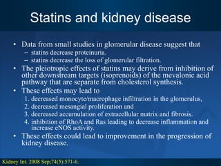 Statins and kidney disease Data from small studies in glomerular disease suggest that  statins decrease proteinuria.  statins decrease the loss of glomerular filtration.  The pleiotropic effects of statins may derive from inhibition of other downstream targets (isoprenoids) of the mevalonic acid pathway that are separate from cholesterol synthesis.  These effects may lead to  decreased monocyte/macrophage infiltration in the glomerulus,  decreased mesangial proliferation and  decreased accumulation of extracellular matrix and fibrosis.  inhibition of RhoA and Ras leading to decrease inflammation and increase eNOS activity.  These effects could lead to improvement in the progression of kidney disease. Kidney Int. 2008 Sep;74(5):571-6. 