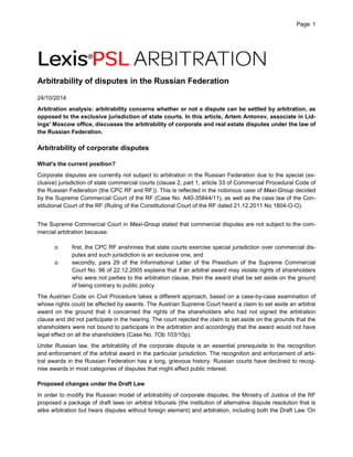Page 1 
Arbitrability of disputes in the Russian Federation 
24/10/2014 
Arbitration analysis: arbitrability concerns whether or not a dispute can be settled by arbitration, as opposed to the exclusive jurisdiction of state courts. In this article, Artem Antonov, associate in Lid- ings' Moscow office, discusses the arbitrability of corporate and real estate disputes under the law of the Russian Federation. 
Arbitrability of corporate disputes 
What's the current position? 
Corporate disputes are currently not subject to arbitration in the Russian Federation due to the special (ex- clusive) jurisdiction of state commercial courts (clause 2, part 1, article 33 of Commercial Procedural Code of the Russian Federation (the CPC RF and RF)). This is reflected in the notorious case of Maxi-Group decided by the Supreme Commercial Court of the RF (Case No. А40-35844/11), as well as the case law of the Con- stitutional Court of the RF (Ruling of the Constitutional Court of the RF dated 21.12.2011 No 1804-О-О). 
The Supreme Commercial Court in Maxi-Group stated that commercial disputes are not subject to the com- mercial arbitration because: 
o first, the CPC RF enshrines that state courts exercise special jurisdiction over commercial dis- putes and such jurisdiction is an exclusive one, and 
o secondly, para 29 of the Informational Letter of the Presidium of the Supreme Commercial Court No. 96 of 22.12.2005 explains that if an arbitral award may violate rights of shareholders who were not parties to the arbitration clause, then the award shall be set aside on the ground of being contrary to public policy 
The Austrian Code on Civil Procedure takes a different approach, based on a case-by-case examination of whose rights could be affected by awards. The Austrian Supreme Court heard a claim to set aside an arbitral award on the ground that it concerned the rights of the shareholders who had not signed the arbitration clause and did not participate in the hearing. The court rejected the claim to set aside on the grounds that the shareholders were not bound to participate in the arbitration and accordingly that the award would not have legal effect on all the shareholders (Case No. 7Ob 103/10p). 
Under Russian law, the arbitrability of the corporate dispute is an essential prerequisite to the recognition and enforcement of the arbitral award in the particular jurisdiction. The recognition and enforcement of arbi- tral awards in the Russian Federation has a long, grievous history. Russian courts have declined to recog- nise awards in most categories of disputes that might affect public interest. 
Proposed changes under the Draft Law 
In order to modify the Russian model of arbitrability of corporate disputes, the Ministry of Justice of the RF proposed a package of draft laws on arbitral tribunals (the institution of alternative dispute resolution that is alike arbitration but hears disputes without foreign element) and arbitration, including both the Draft Law 'On  