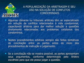 A POPULARIZAÇÃO DA ARBITRAGEM E SEU
                    USO NA SOLUÇÃO DE CONFLITOS
                           CONDOMINIAIS

   Algumas câmaras ou tribunais arbitrais têm se especializado
    em solução de conflitos relacionados à vida condominial,
    capacitando árbitros para dar melhor solução a questões
    diretamente relacionadas aos problemas cotidianos dos
    condomínios.

   Nestes procedimentos arbitrais sempre são feitas tentativas
    de conciliação entre as partes antes do início dos
    procedimentos de instrução e julgamento.

   Se a conciliação não se mostra possível, as partes apresentam
    seus argumentos, conforme determinado pelo Árbitro
    escolhido para que ele possa julgar a questão.
 