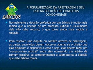 A POPULARIZAÇÃO DA ARBITRAGEM E SEU
                     USO NA SOLUÇÃO DE CONFLITOS
                            CONDOMINIAIS

   Normalmente a decisão proferida por um árbitro é muito mais
    rápida que a decisão de um processo judicial e usualmente
    dela não cabe recurso, o que torna ainda mais rápida a
    solução.

   Para resolver uma disputa ou conflito através de arbitragem,
    as partes envolvidas devem observar apenas se o direito que
    elas disputam é disponível e caso o seja, elas devem fazer um
    “compromisso arbitral” entre elas nomeando um árbitro de
    comum escolha, se comprometendo a submeter-se à decisão
    que este árbitro tomar.
 
